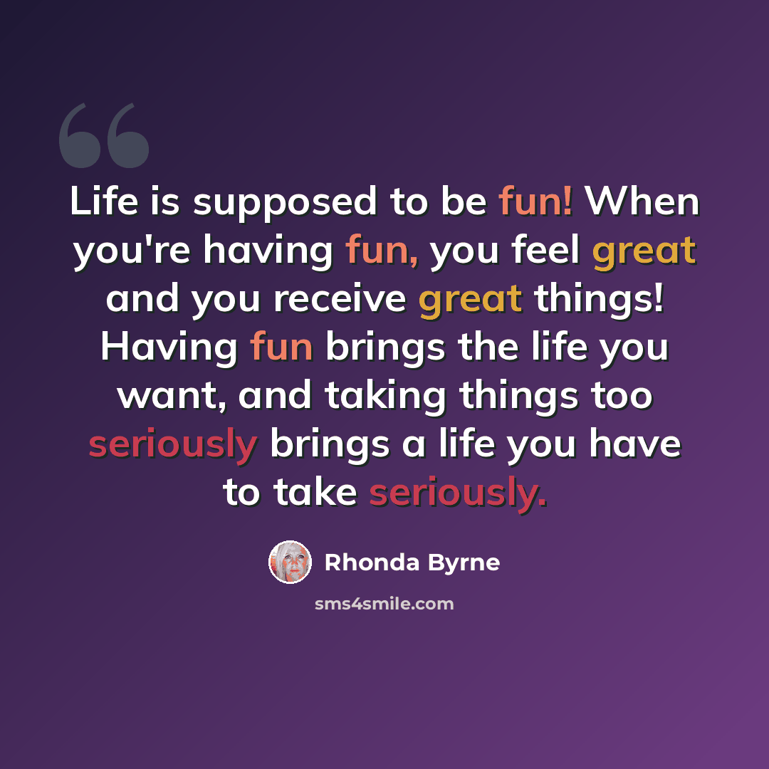“Life is supposed to be fun! When you're having fun, you feel great and you receive great things! Having fun brings the life you want, and taking things too seriously brings a life you have to take seriously.” quote by Rhonda Byrne