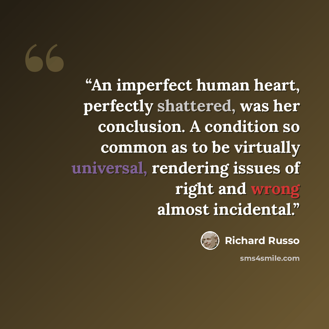 “An imperfect human heart, perfectly shattered, was her conclusion. A condition so common as to be virtually universal, rendering issues of right and wrong almost incidental.” quote by Richard Russo
