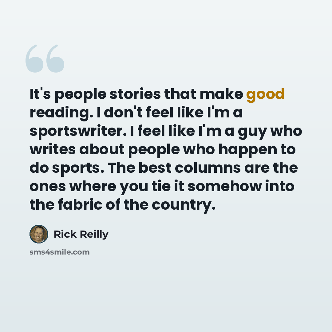 “It's people stories that make good reading. I don't feel like I'm a sportswriter. I feel like I'm a guy who writes about people who happen to do sports. The best columns are the ones where you tie it somehow into the fabric of the country.” quote by Rick Reilly