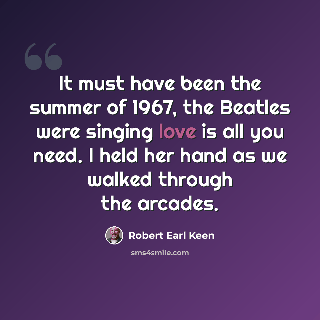 “It must have been the summer of 1967, the Beatles were singing love is all you need. I held her hand as we walked through the arcades.” quote by Robert Earl Keen