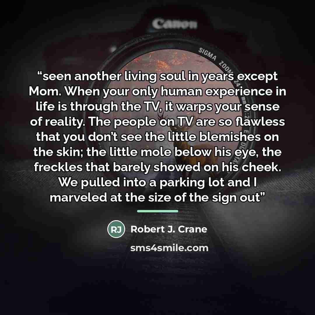 “seen another living soul in years except Mom. When your only human experience in life is through the TV, it warps your sense of reality. The people on TV are so flawless that you don’t see the little blemishes on the skin; the little mole below his eye, the freckles that barely showed on his…” quote by Robert J. Crane