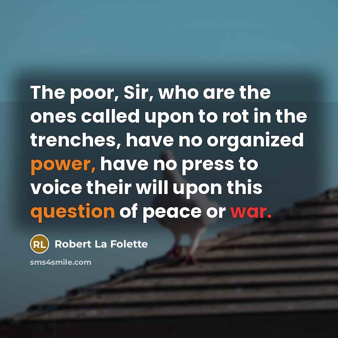 “The poor, Sir, who are the ones called upon to rot in the trenches, have no organized power, have no press to voice their will upon this question of peace or war.” quote by Robert La Folette