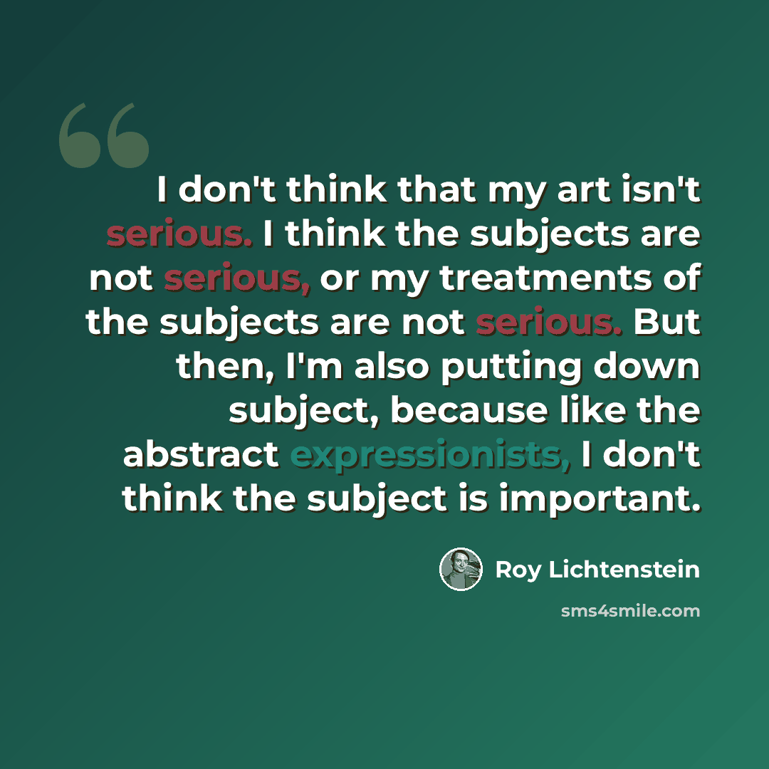 “I don't think that my art isn't serious. I think the subjects are not serious, or my treatments of the subjects are not serious. But then, I'm also putting down subject, because like the abstract expressionists, I don't think the subject is important.” quote by Roy Lichtenstein