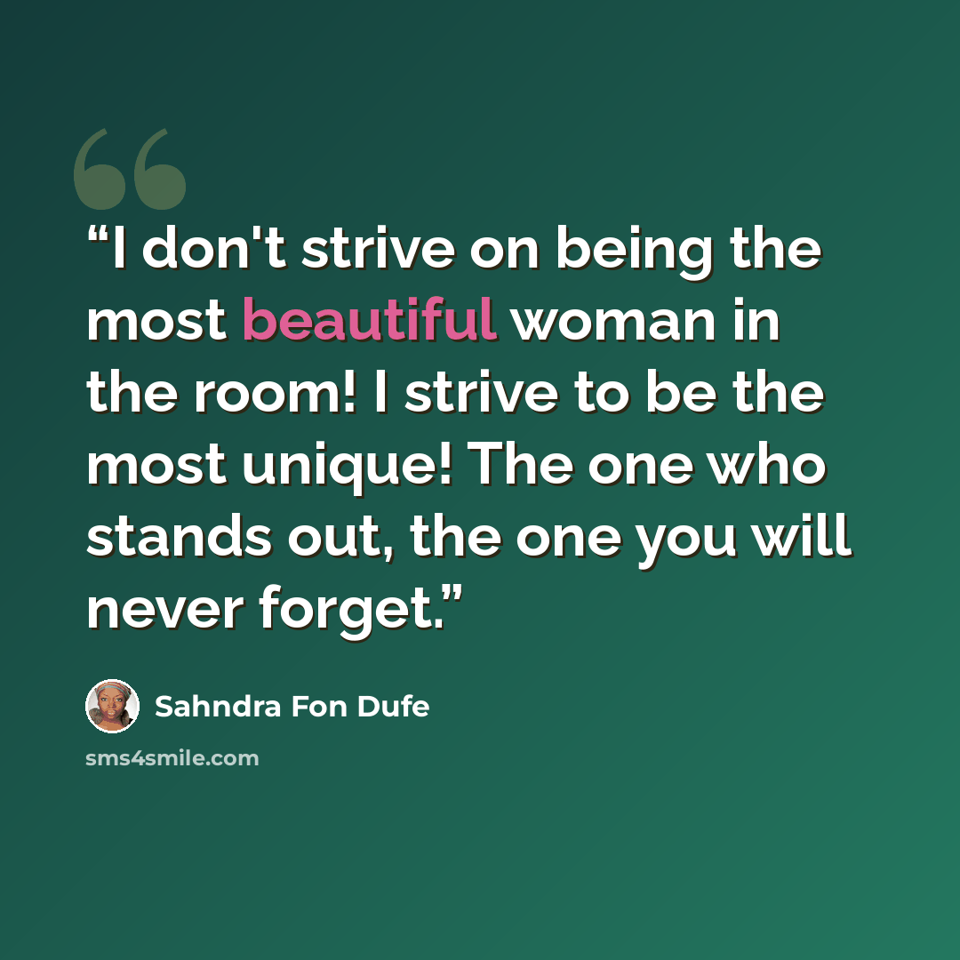 “I don't strive on being the most beautiful woman in the room! I strive to be the most unique! The one who stands out, the one you will never forget.” quote by Sahndra Fon Dufe