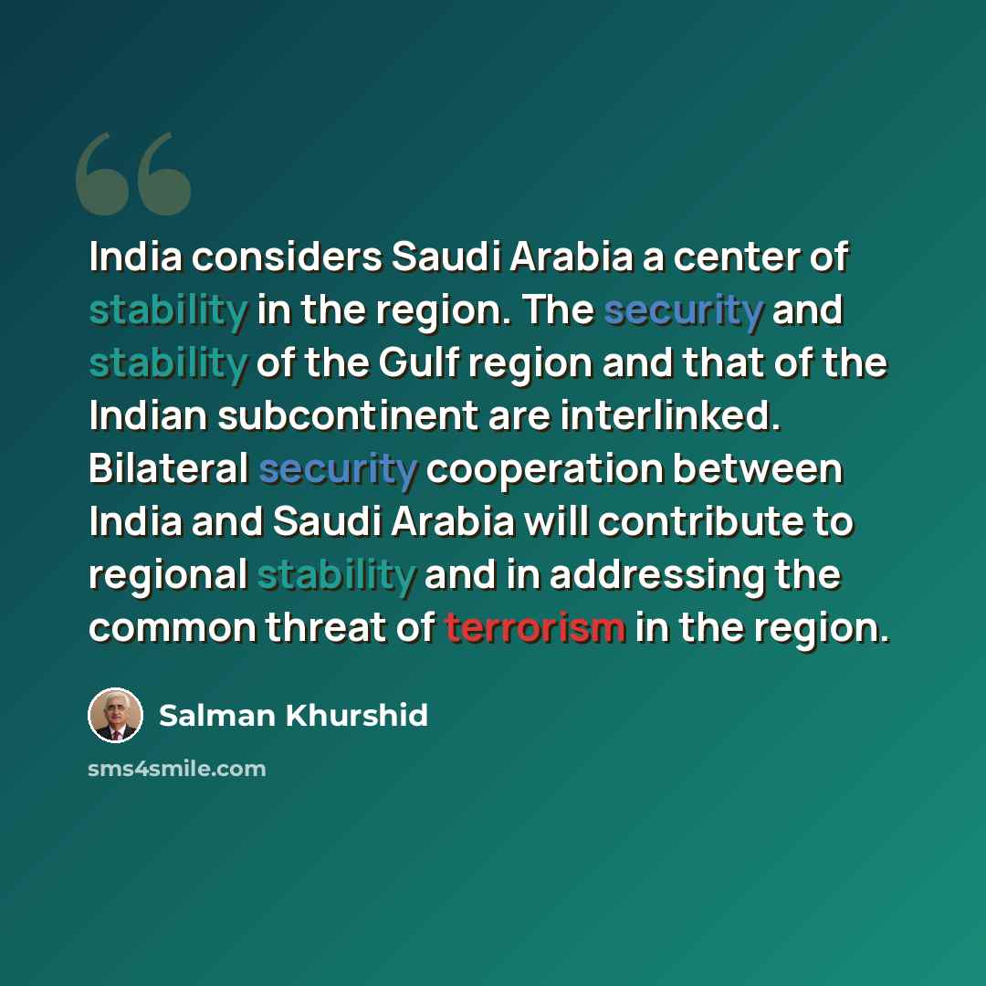 “India considers Saudi Arabia a center of stability in the region. The security and stability of the Gulf region and that of the Indian subcontinent are interlinked. Bilateral security cooperation between India and Saudi Arabia will contribute to regional stability and in addressing the common…” quote by Salman Khurshid