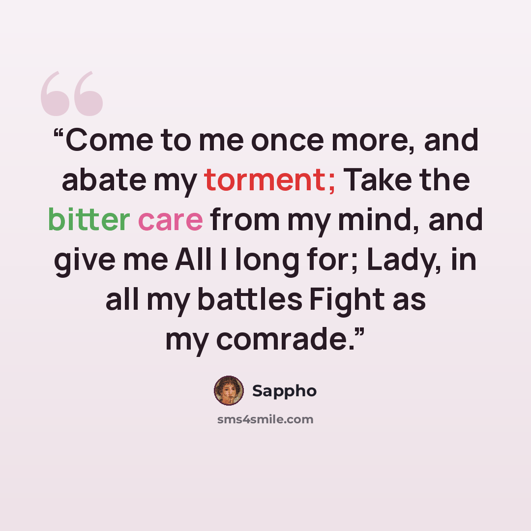 “Come to me once more, and abate my torment; Take the bitter care from my mind, and give me All I long for; Lady, in all my battles Fight as my comrade.” quote by Sappho