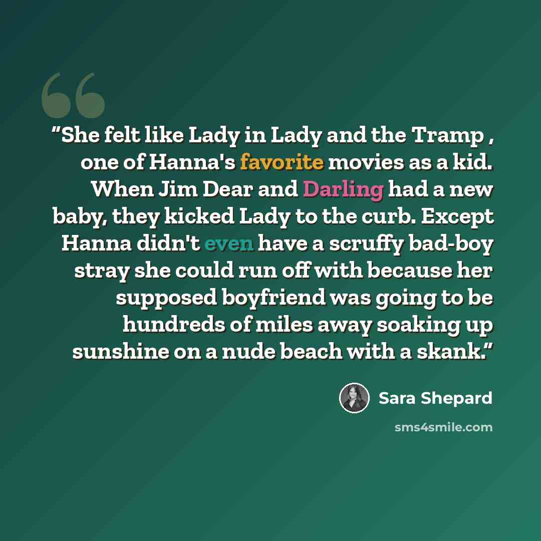 “She felt like Lady in Lady and the Tramp , one of Hanna's favorite movies as a kid. When Jim Dear and Darling had a new baby, they kicked Lady to the curb. Except Hanna didn't even have a scruffy bad-boy stray she could run off with because her supposed boyfriend was going to be hundreds of miles…” quote by Sara Shepard