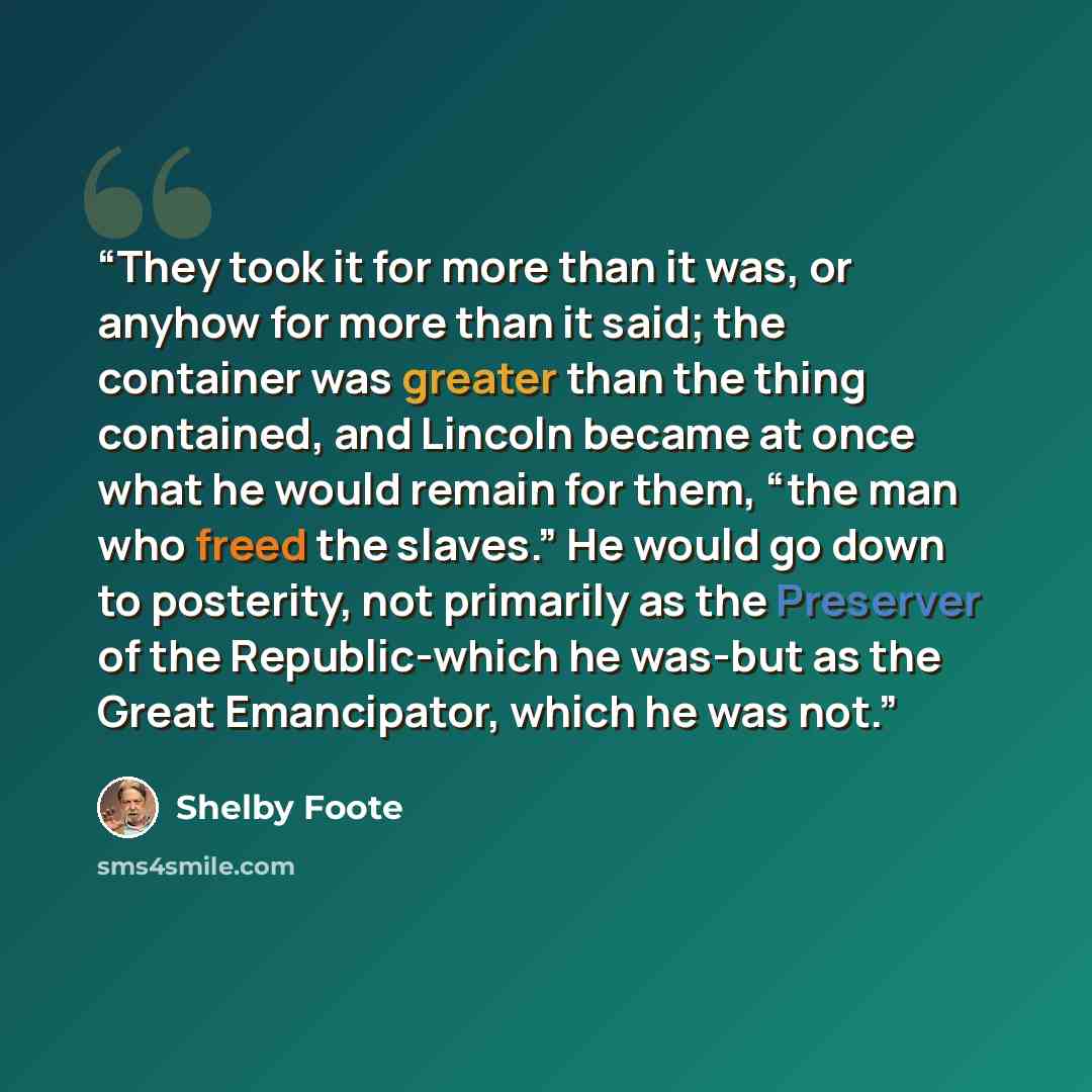 “They took it for more than it was, or anyhow for more than it said; the container was greater than the thing contained, and Lincoln became at once what he would remain for them, “the man who freed the slaves.” He would go down to posterity, not primarily as the Preserver of the Republic-which he…” quote by Shelby Foote