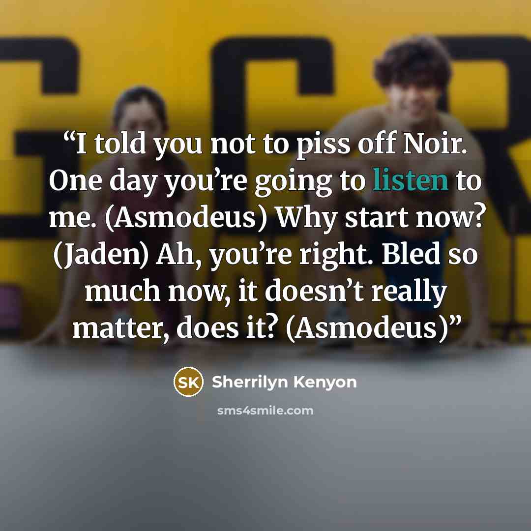 “I told you not to piss off Noir. One day you’re going to listen to me. (Asmodeus) Why start now? (Jaden) Ah, you’re right. Bled so much now, it doesn’t really matter, does it? (Asmodeus)” quote by Sherrilyn Kenyon