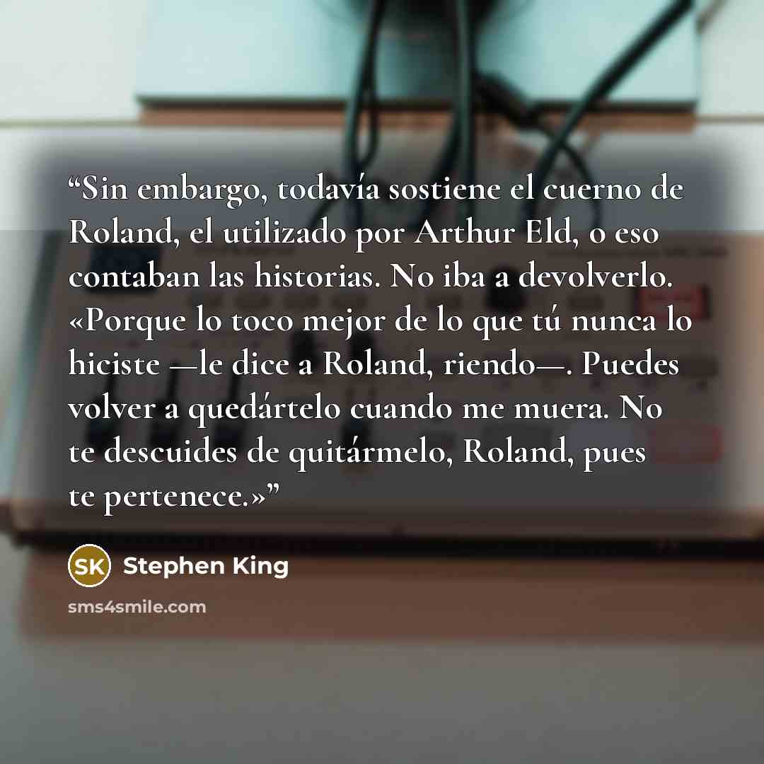 “Sin embargo, todavía sostiene el cuerno de Roland, el utilizado por Arthur Eld, o eso contaban las historias. No iba a devolverlo. «Porque lo toco mejor de lo que tú nunca lo hiciste —le dice a Roland, riendo—. Puedes volver a quedártelo cuando me muera. No te descuides de quitármelo, Roland, pues…” quote by Stephen King