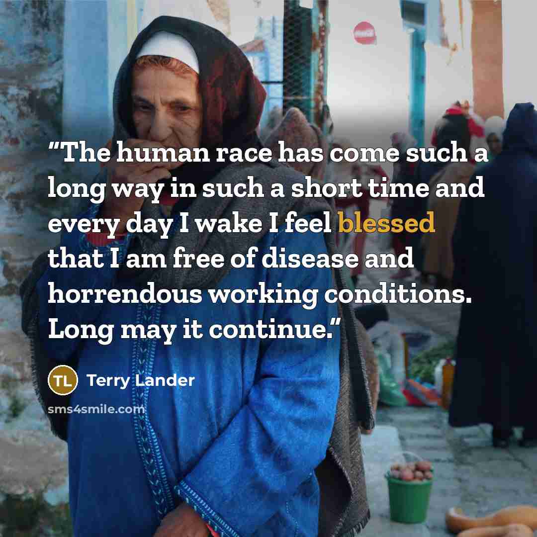 “The human race has come such a long way in such a short time and every day I wake I feel blessed that I am free of disease and horrendous working conditions. Long may it continue.” quote by Terry Lander