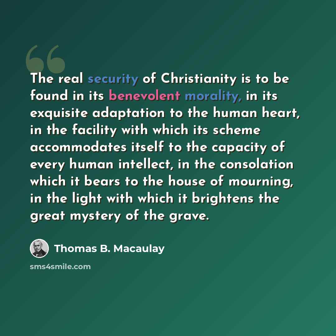 “The real security of Christianity is to be found in its benevolent morality, in its exquisite adaptation to the human heart, in the facility with which its scheme accommodates itself to the capacity of every human intellect, in the consolation which it bears to the house of mourning, in the light…” quote by Thomas B. Macaulay