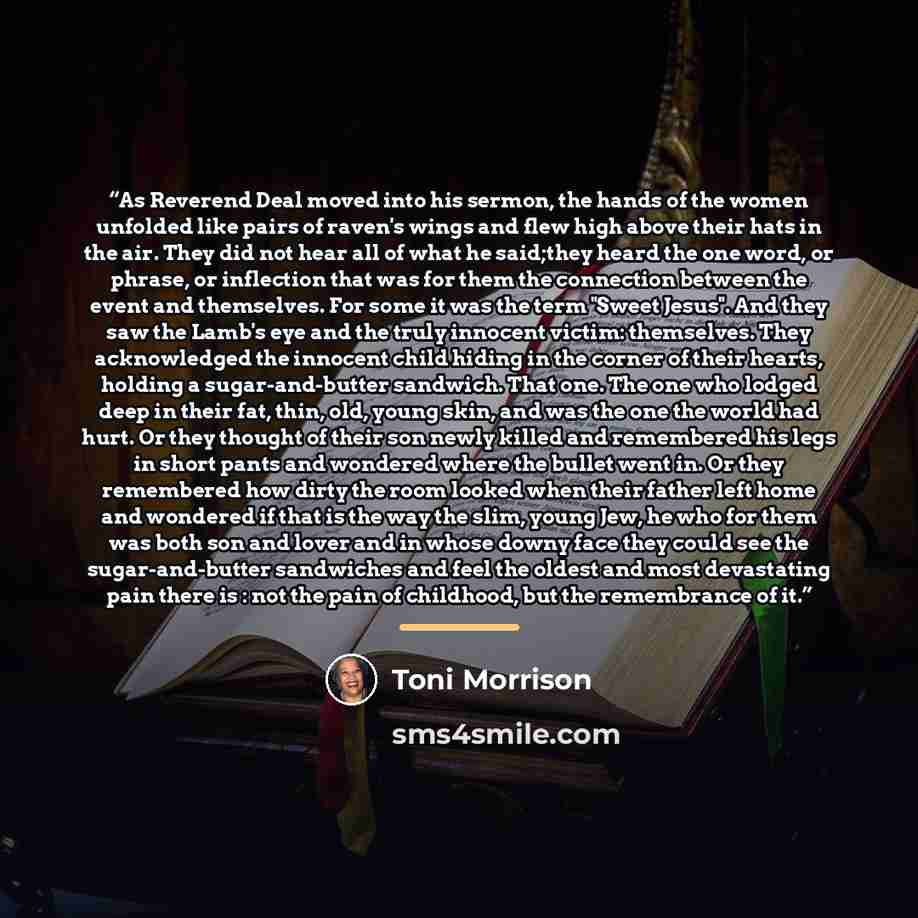 “As Reverend Deal moved into his sermon, the hands of the women unfolded like pairs of raven's wings and flew high above their hats in the air. They did not hear all of what he said;they heard the one word, or phrase, or inflection that was for them the connection between the event and themselves…” quote by Toni Morrison