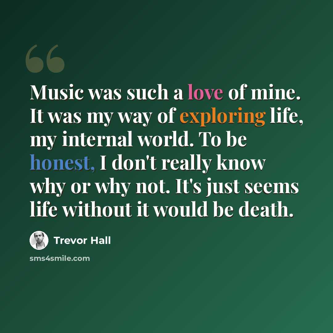 “Music was such a love of mine. It was my way of exploring life, my internal world. To be honest, I don't really know why or why not. It's just seems life without it would be death.” quote by Trevor Hall