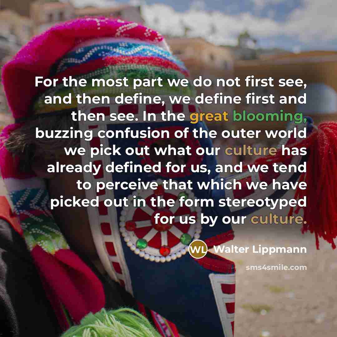 “For the most part we do not first see, and then define, we define first and then see. In the great blooming, buzzing confusion of the outer world we pick out what our culture has already defined for us, and we tend to perceive that which we have picked out in the form stereotyped for us by our…” quote by Walter Lippmann