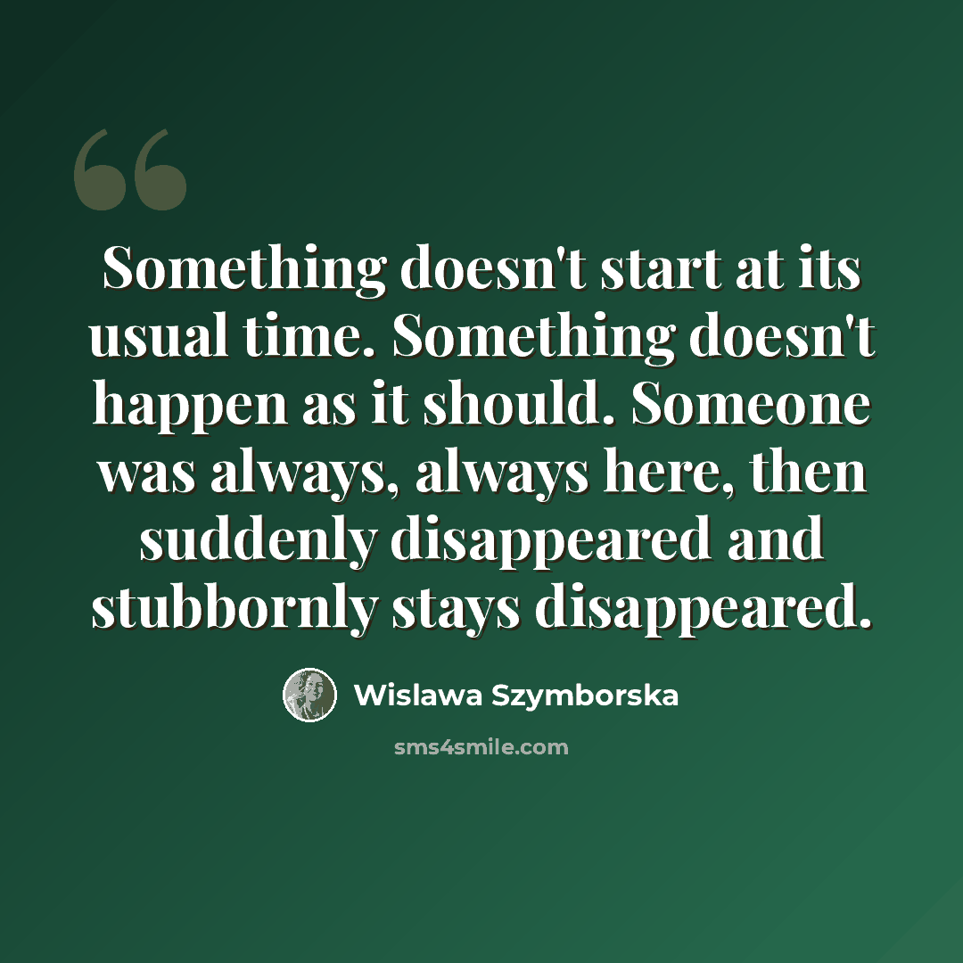 “Something doesn't start at its usual time. Something doesn't happen as it should. Someone was always, always here, then suddenly disappeared and stubbornly stays disappeared.” quote by Wislawa Szymborska