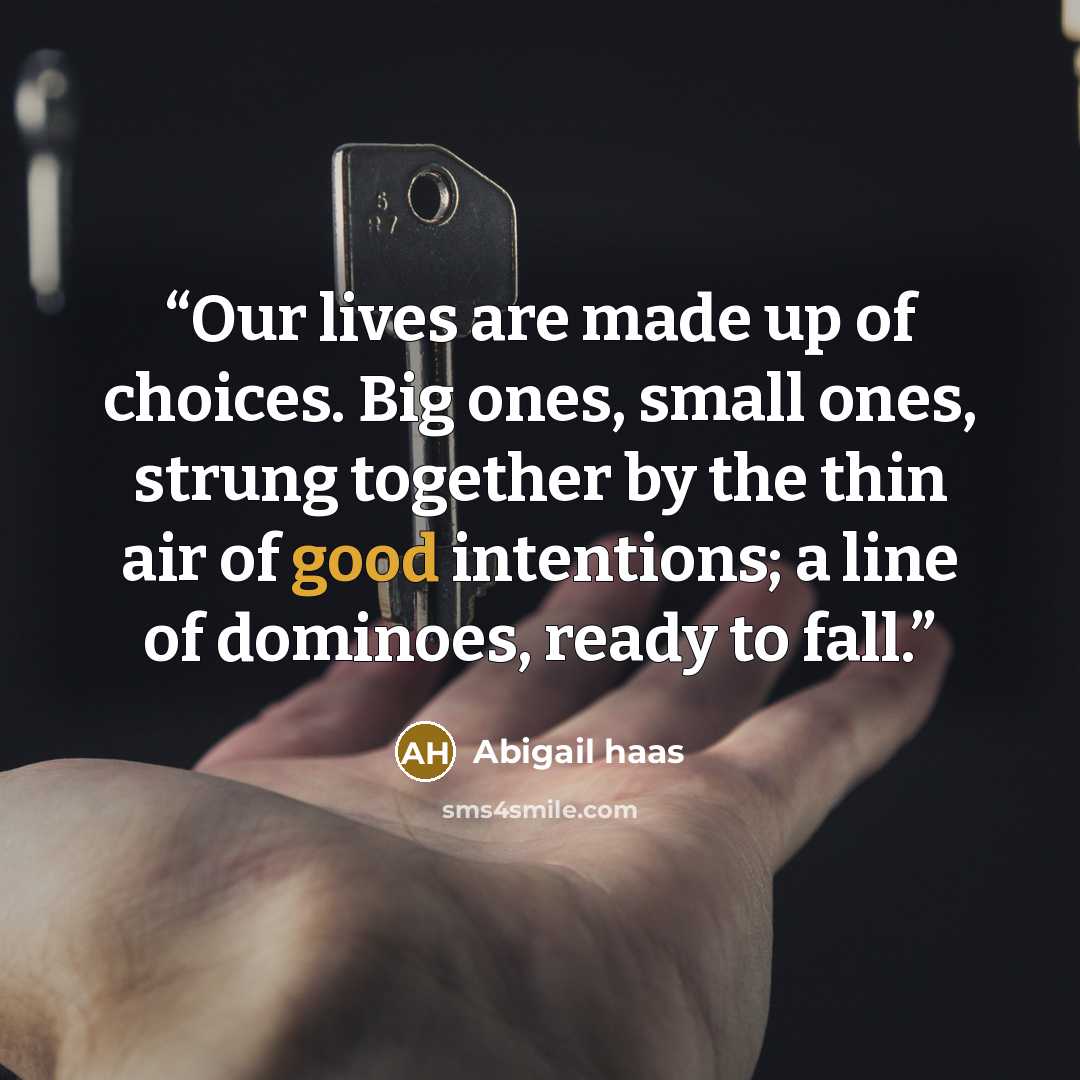 “Our lives are made up of choices. Big ones, small ones, strung together by the thin air of good intentions; a line of dominoes, ready to fall.” quote by Abigail Haas