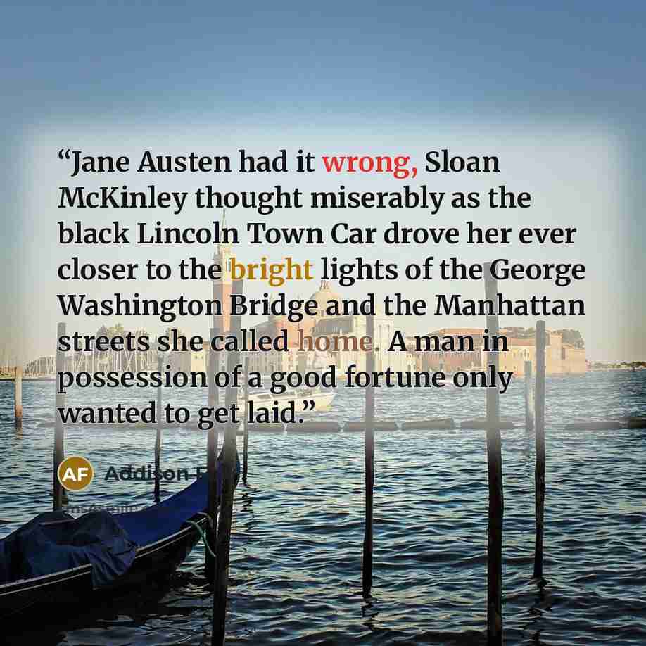 “Jane Austen had it wrong, Sloan McKinley thought miserably as the black Lincoln Town Car drove her ever closer to the bright lights of the George Washington Bridge and the Manhattan streets she called home. A man in possession of a good fortune only wanted to get laid.” quote by Addison Fox