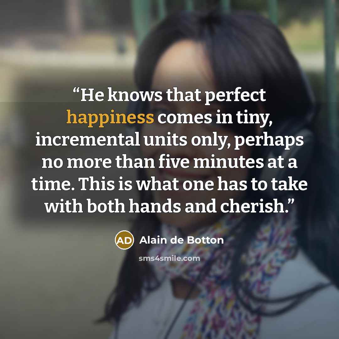 “He knows that perfect happiness comes in tiny, incremental units only, perhaps no more than five minutes at a time. This is what one has to take with both hands and cherish.” quote by Alain de Botton