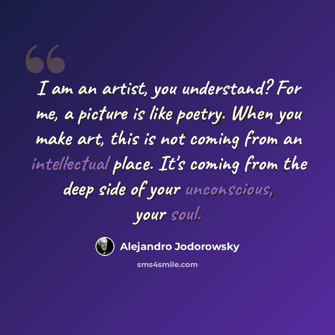 “I am an artist, you understand? For me, a picture is like poetry. When you make art, this is not coming from an intellectual place. It's coming from the deep side of your unconscious, your soul.” quote by Alejandro Jodorowsky