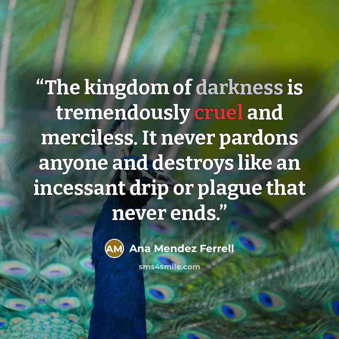 “The kingdom of darkness is tremendously cruel and merciless. It never pardons anyone and destroys like an incessant drip or plague that never ends.” quote by Ana Mendez Ferrell