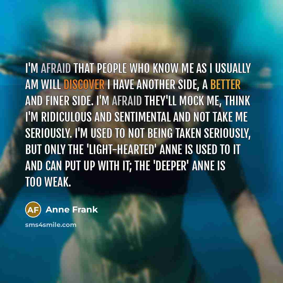 “I'm afraid that people who know me as I usually am will discover I have another side, a better and finer side. I'm afraid they'll mock me, think I'm ridiculous and sentimental and not take me seriously. I'm used to not being taken seriously, but only the 'light-hearted' Anne is used to it and can…” quote by Anne Frank