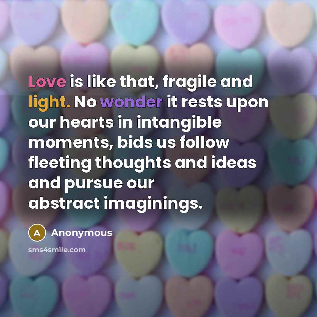 “Love is like that, fragile and light. No wonder it rests upon our hearts in intangible moments, bids us follow fleeting thoughts and ideas and pursue our abstract imaginings.” quote by Anonymous