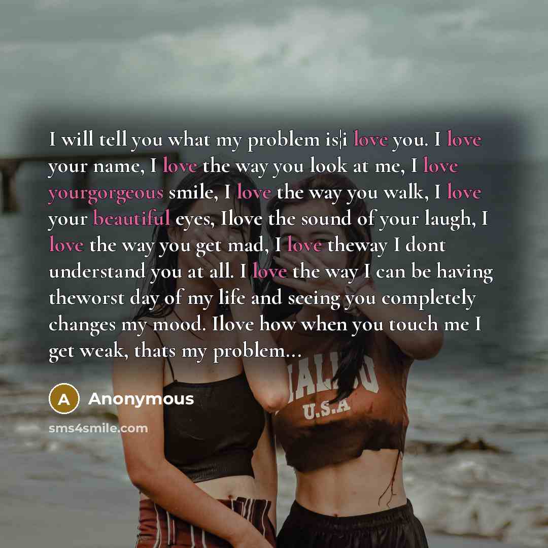 “I will tell you what my problem is¦i love you. I love your name, I love the way you look at me, I love yourgorgeous smile, I love the way you walk, I love your beautiful eyes, Ilove the sound of your laugh, I love the way you get mad, I love theway I dont understand you at all. I love the way I…” quote by Anonymous