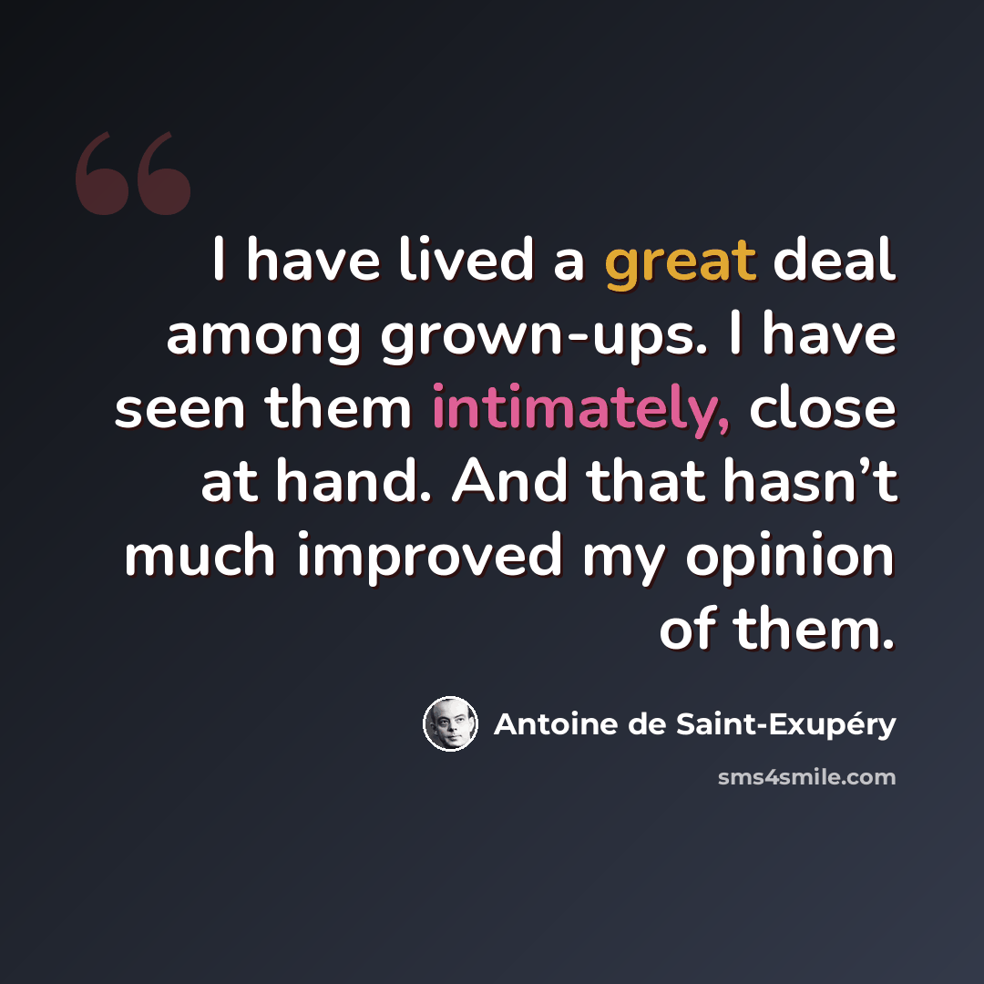 “I have lived a great deal among grown-ups. I have seen them intimately, close at hand. And that hasn’t much improved my opinion of them.” quote by Antoine de Saint-Exupery