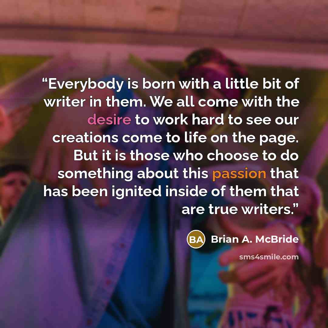 “Everybody is born with a little bit of writer in them. We all come with the desire to work hard to see our creations come to life on the page. But it is those who choose to do something about this passion that has been ignited inside of them that are true writers.” quote by Brian A. McBride