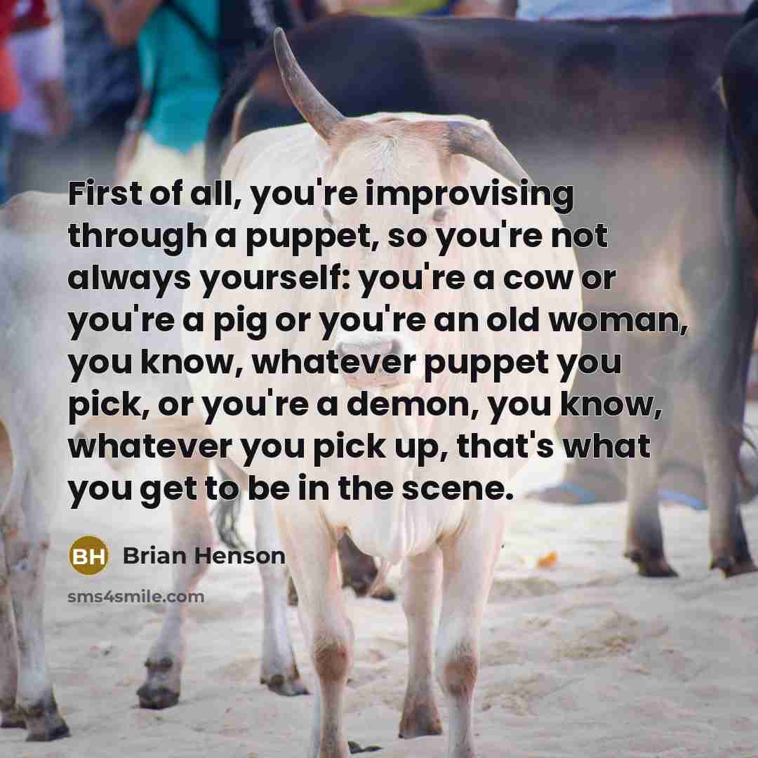 “First of all, you're improvising through a puppet, so you're not always yourself: you're a cow or you're a pig or you're an old woman, you know, whatever puppet you pick, or you're a demon, you know, whatever you pick up, that's what you get to be in the scene.” quote by Brian Henson