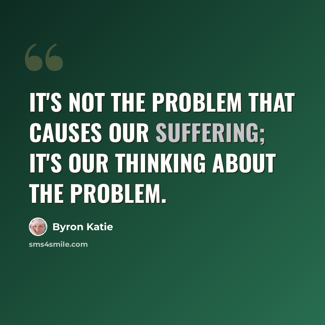 “It's not the problem that causes our suffering; it's our thinking about the problem.” quote by Byron Katie