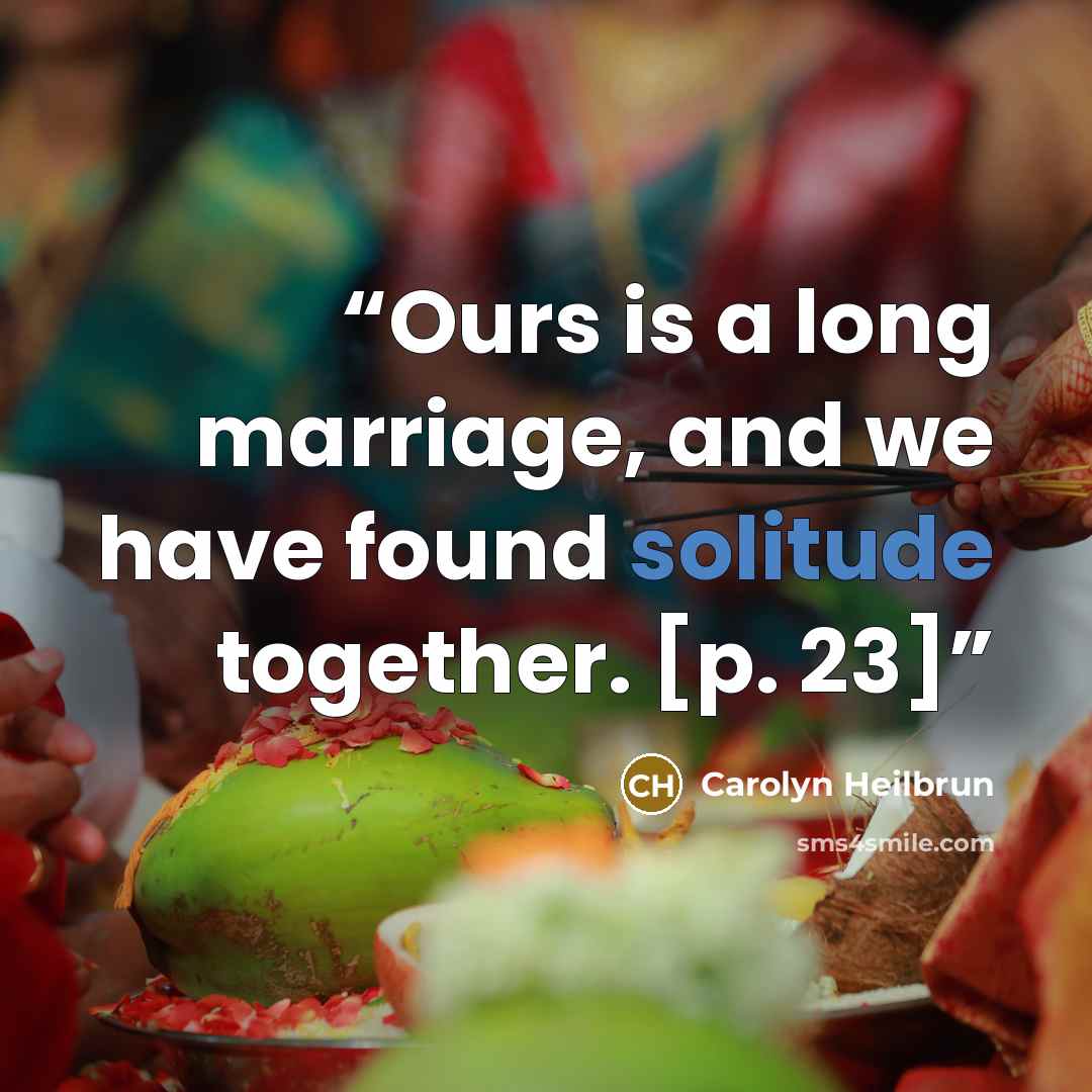 “Ours is a long marriage, and we have found solitude together. [p. 23]” quote by Carolyn Heilbrun