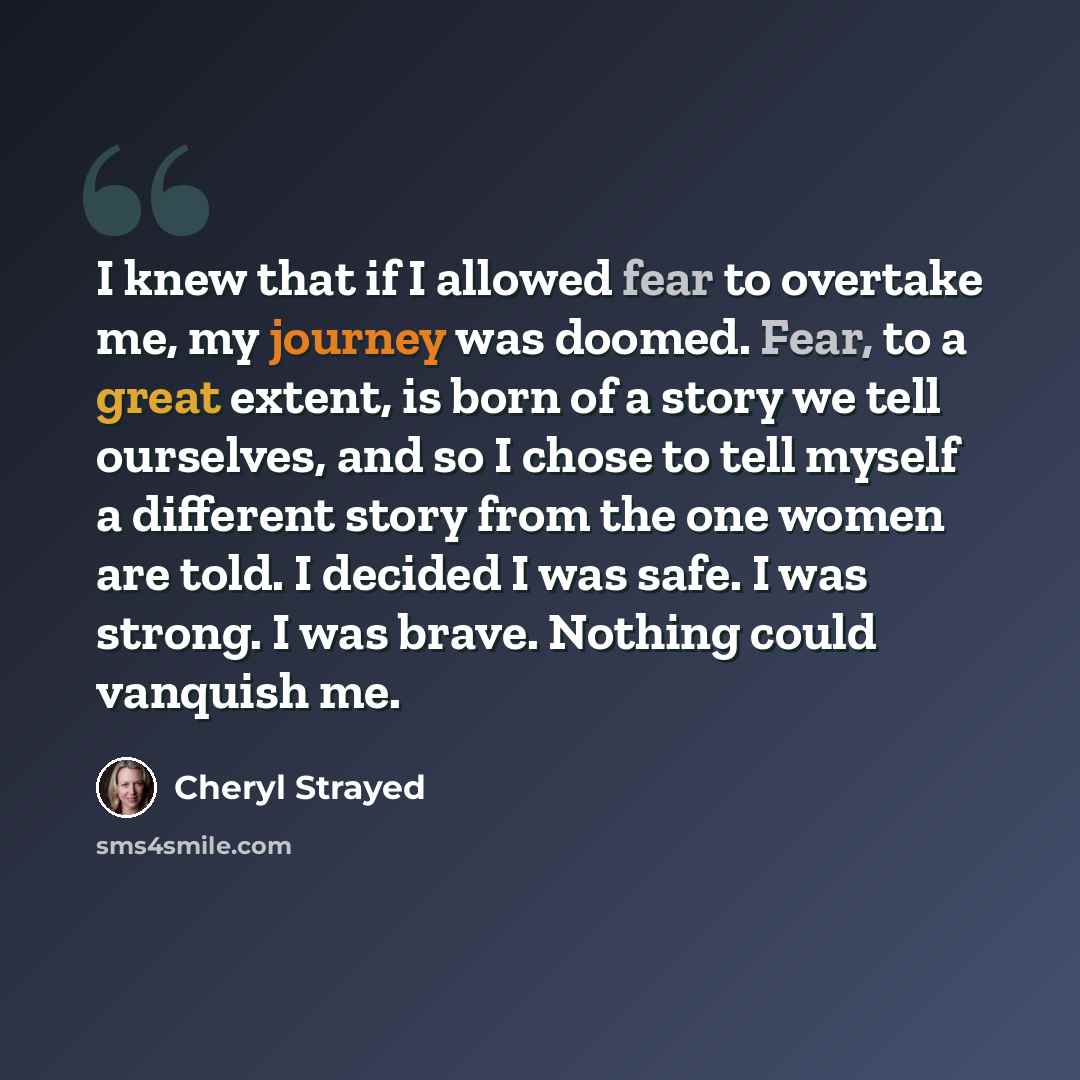 “I knew that if I allowed fear to overtake me, my journey was doomed. Fear, to a great extent, is born of a story we tell ourselves, and so I chose to tell myself a different story from the one women are told. I decided I was safe. I was strong. I was brave. Nothing could vanquish me.” quote by Cheryl Strayed
