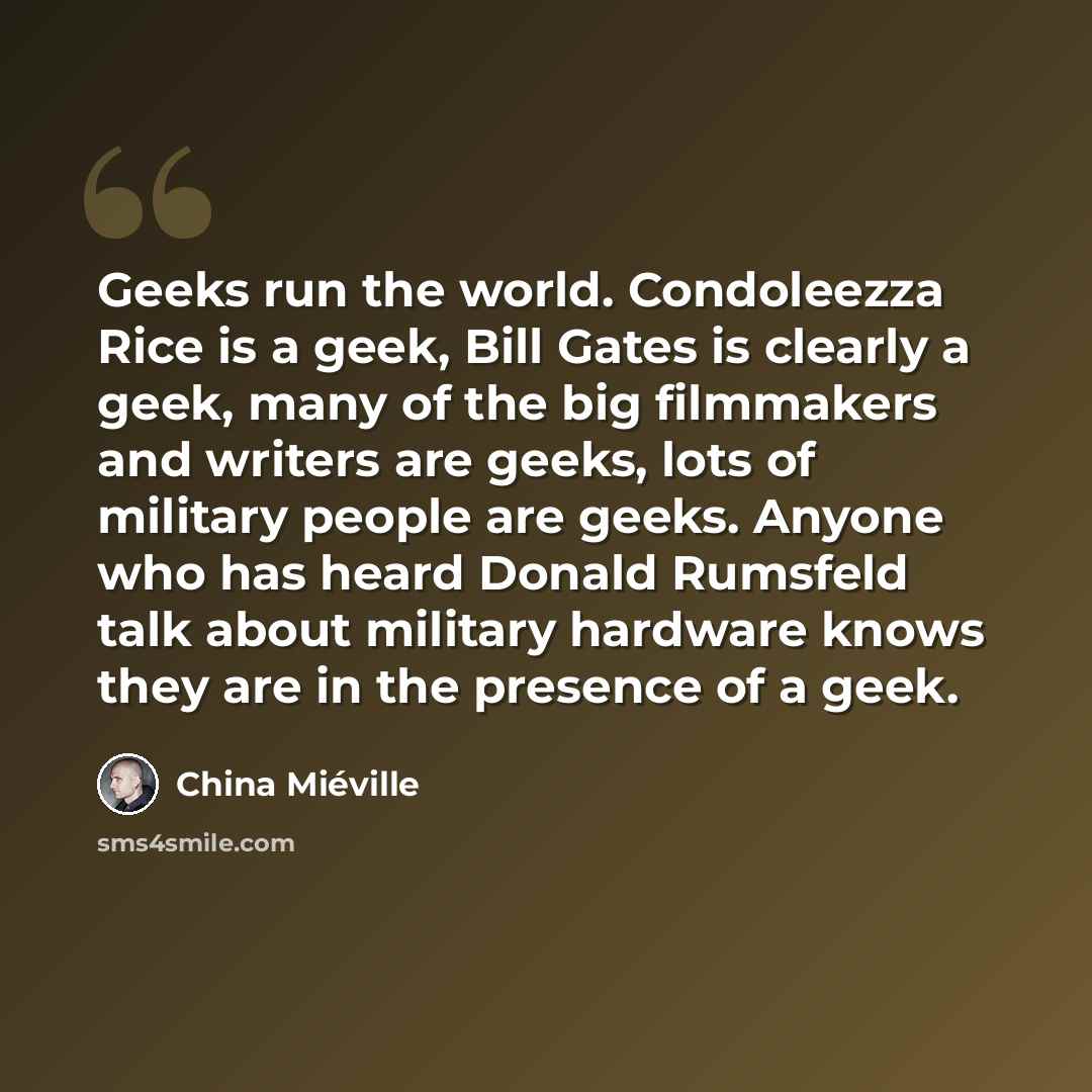“Geeks run the world. Condoleezza Rice is a geek, Bill Gates is clearly a geek, many of the big filmmakers and writers are geeks, lots of military people are geeks. Anyone who has heard Donald Rumsfeld talk about military hardware knows they are in the presence of a geek.” quote by China Mieville