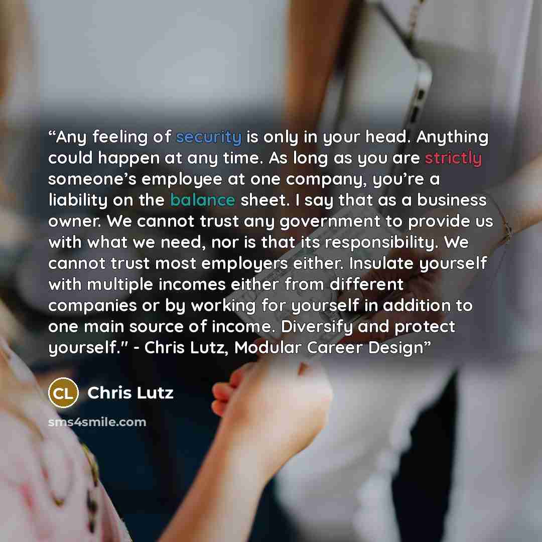 “Any feeling of security is only in your head. Anything could happen at any time. As long as you are strictly someone’s employee at one company, you’re a liability on the balance sheet. I say that as a business owner. We cannot trust any government to provide us with what we need, nor is that its…” quote by Chris Lutz