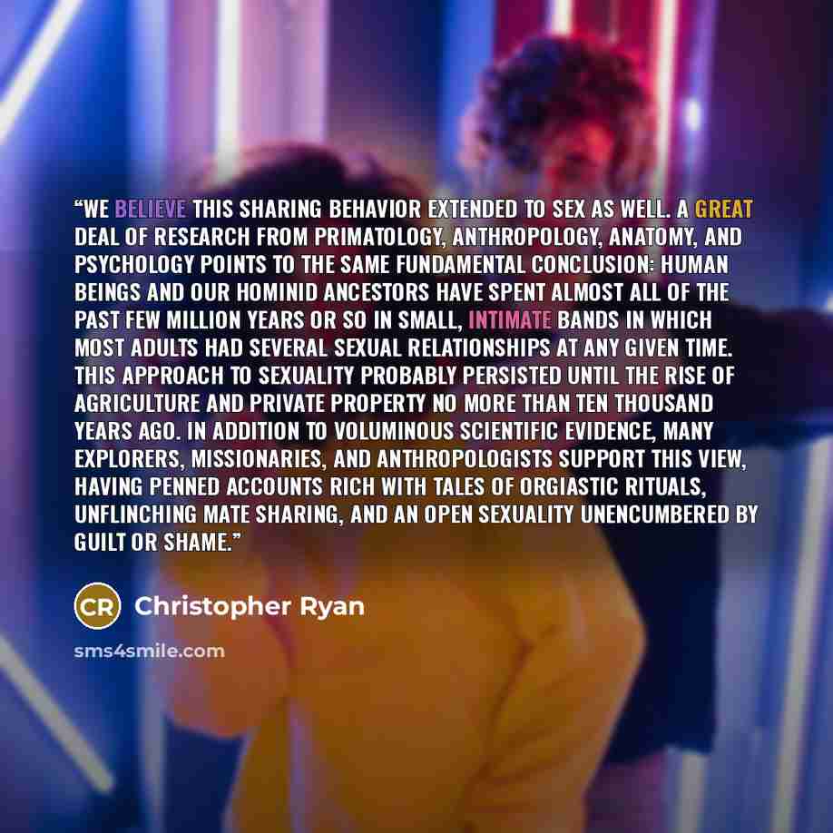 “We believe this sharing behavior extended to sex as well. A great deal of research from primatology, anthropology, anatomy, and psychology points to the same fundamental conclusion: human beings and our hominid ancestors have spent almost all of the past few million years or so in small, intimate…” quote by Christopher Ryan