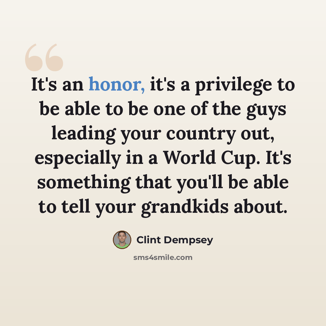 “It's an honor, it's a privilege to be able to be one of the guys leading your country out, especially in a World Cup. It's something that you'll be able to tell your grandkids about.” quote by Clint Dempsey