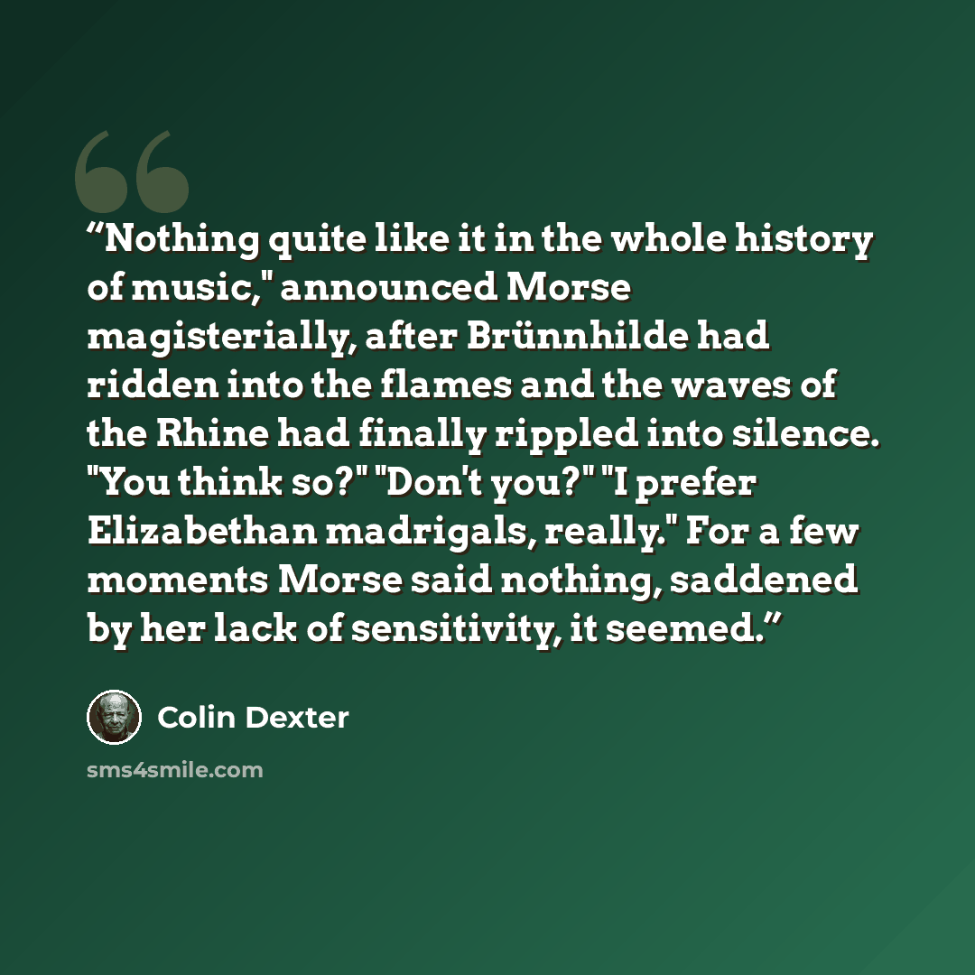 “Nothing quite like it in the whole history of music," announced Morse magisterially, after Brünnhilde had ridden into the flames and the waves of the Rhine had finally rippled into silence. "You think so?" "Don't you?" "I prefer Elizabethan madrigals, really." For a few moments Morse said nothing…” quote by Colin Dexter