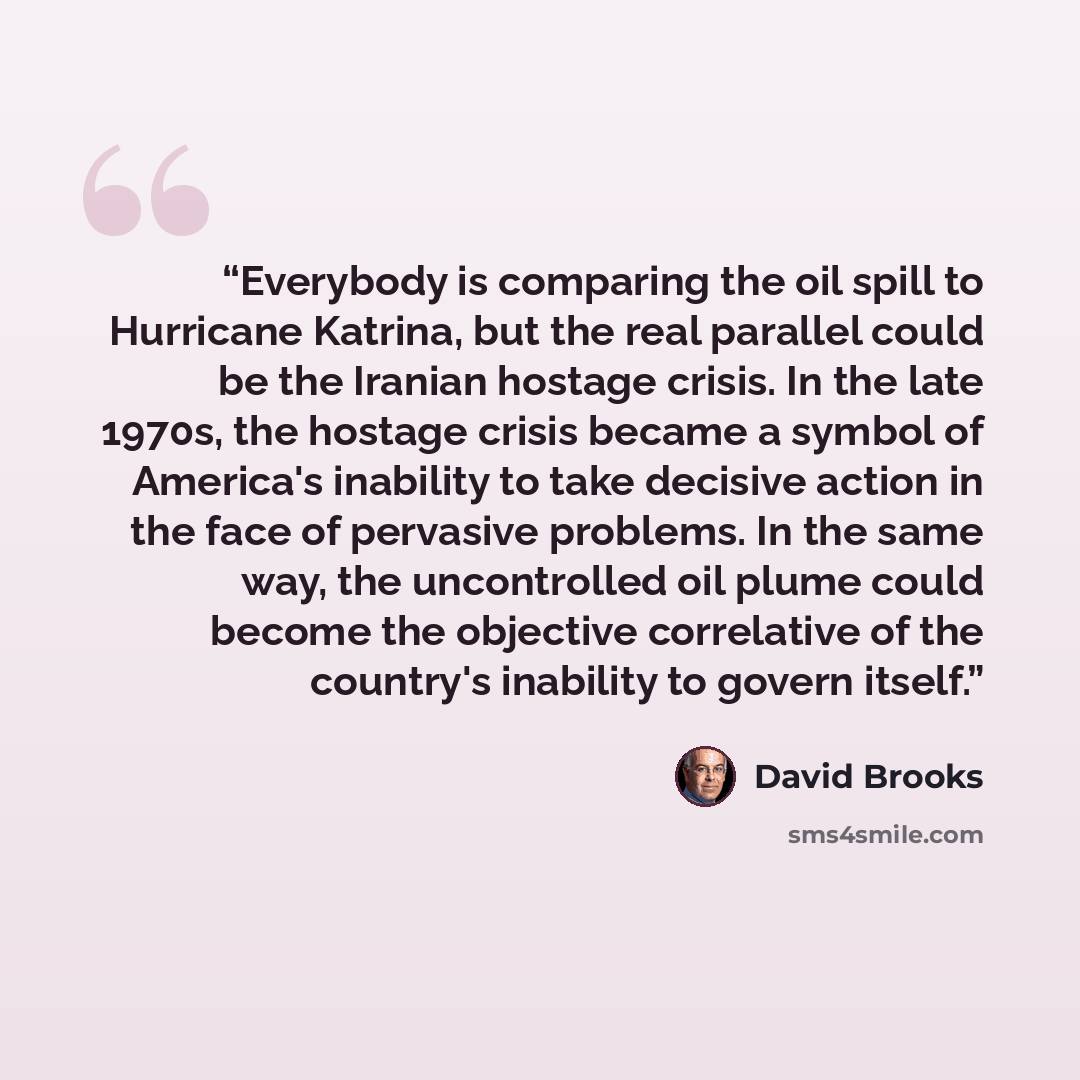 “Everybody is comparing the oil spill to Hurricane Katrina, but the real parallel could be the Iranian hostage crisis. In the late 1970s, the hostage crisis became a symbol of America's inability to take decisive action in the face of pervasive problems. In the same way, the uncontrolled oil plume…” quote by David Brooks