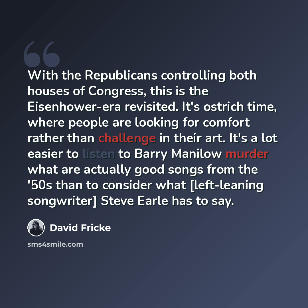 “With the Republicans controlling both houses of Congress, this is the Eisenhower-era revisited. It's ostrich time, where people are looking for comfort rather than challenge in their art. It's a lot easier to listen to Barry Manilow murder what are actually good songs from the '50s than to…” quote by David Fricke