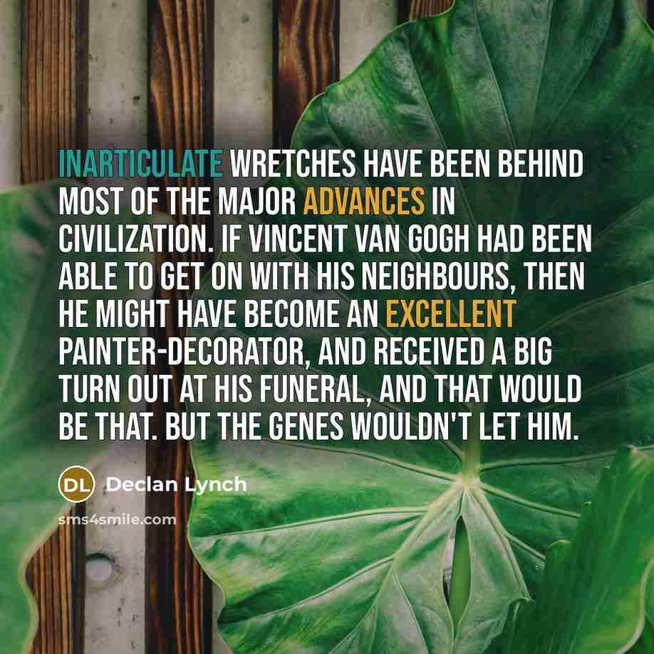 “Inarticulate wretches have been behind most of the major advances in civilization. If Vincent Van Gogh had been able to get on with his neighbours, then he might have become an excellent painter-decorator, and received a big turn out at his funeral, and that would be that. But the genes wouldn't…” quote by Declan Lynch