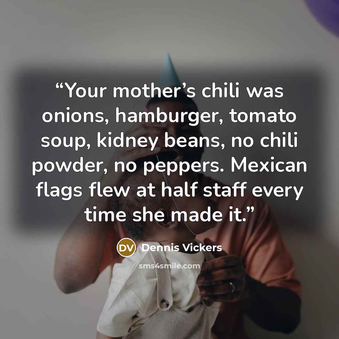 “Your mother’s chili was onions, hamburger, tomato soup, kidney beans, no chili powder, no peppers. Mexican flags flew at half staff every time she made it.” quote by Dennis Vickers