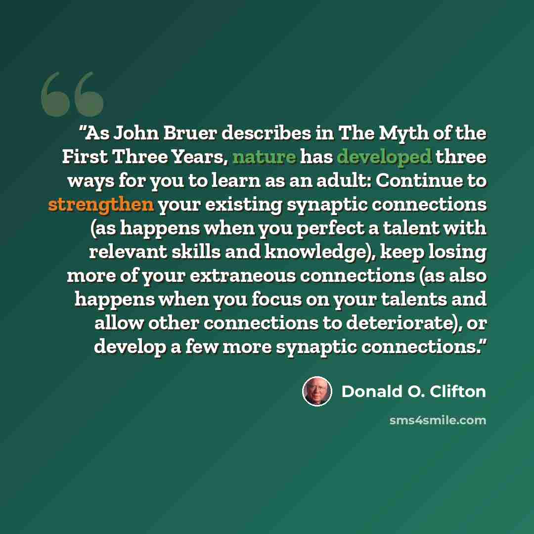 “As John Bruer describes in The Myth of the First Three Years, nature has developed three ways for you to learn as an adult: Continue to strengthen your existing synaptic connections (as happens when you perfect a talent with relevant skills and knowledge), keep losing more of your extraneous…” quote by Donald O. Clifton