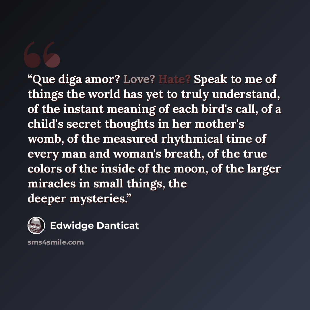“Que diga amor? Love? Hate? Speak to me of things the world has yet to truly understand, of the instant meaning of each bird's call, of a child's secret thoughts in her mother's womb, of the measured rhythmical time of every man and woman's breath, of the true colors of the inside of the moon, of…” quote by Edwidge Danticat