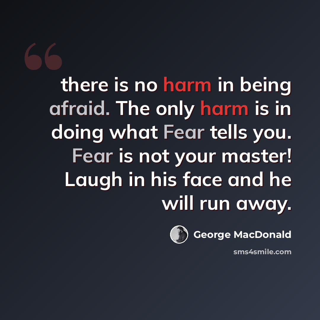 “there is no harm in being afraid. The only harm is in doing what Fear tells you. Fear is not your master! Laugh in his face and he will run away.” quote by George MacDonald