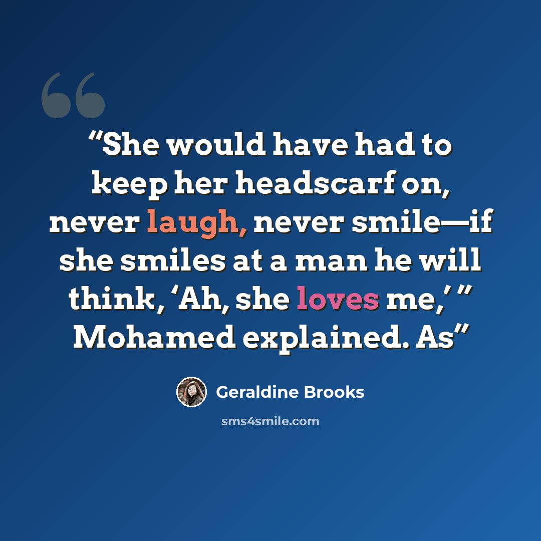 “She would have had to keep her headscarf on, never laugh, never smile—if she smiles at a man he will think, ‘Ah, she loves me,’ ” Mohamed explained. As” quote by Geraldine Brooks