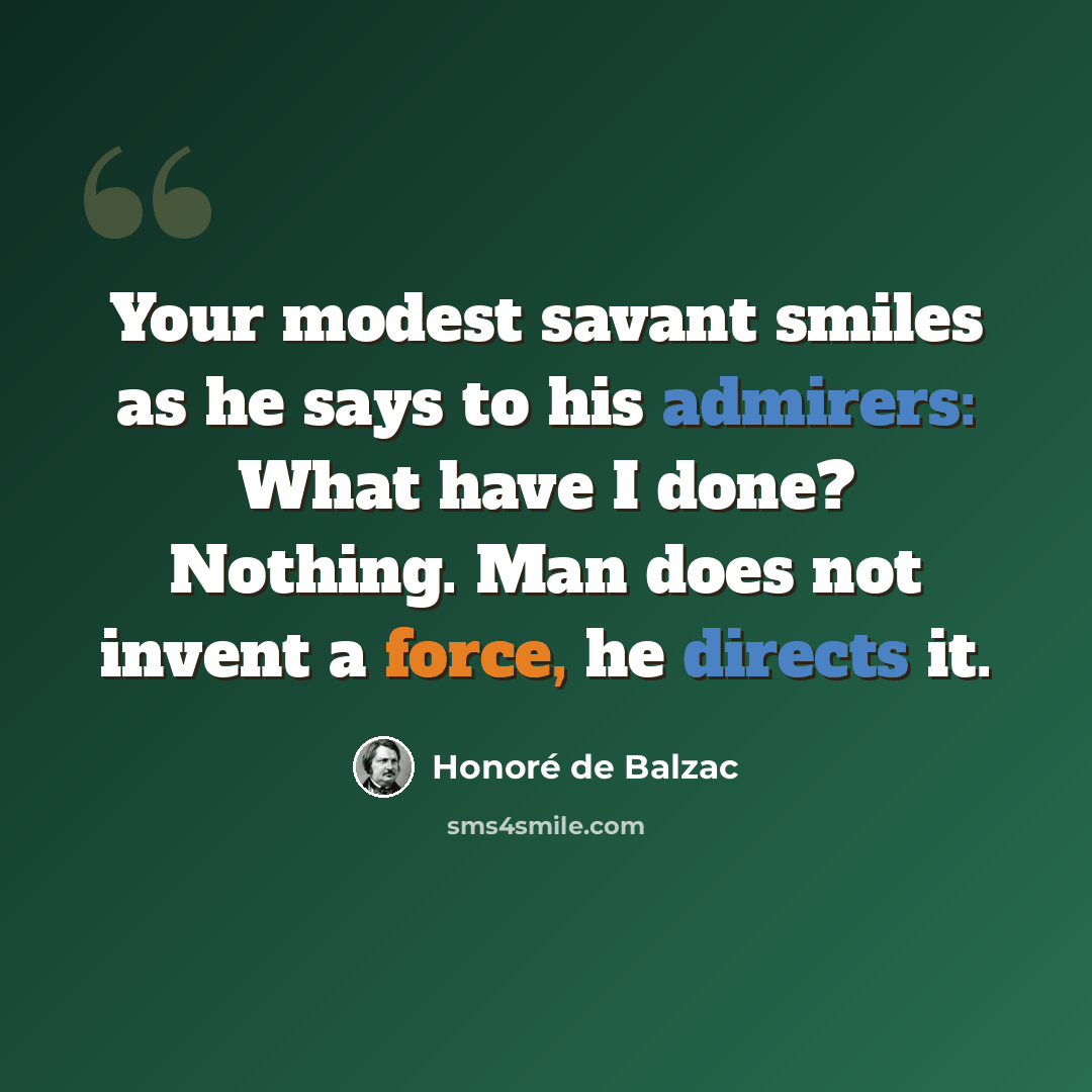 “Your modest savant smiles as he says to his admirers: What have I done? Nothing. Man does not invent a force, he directs it.” quote by Honore de Balzac