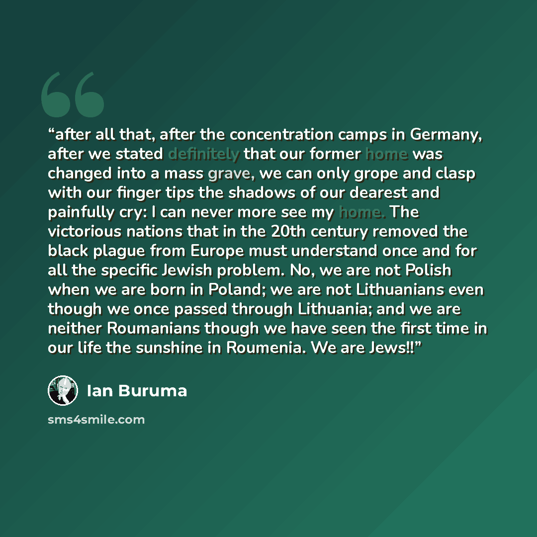 “after all that, after the concentration camps in Germany, after we stated definitely that our former home was changed into a mass grave, we can only grope and clasp with our finger tips the shadows of our dearest and painfully cry: I can never more see my home. The victorious nations that in the…” quote by Ian Buruma