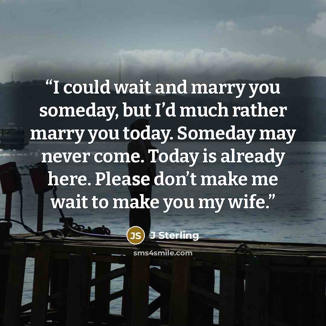 “I could wait and marry you someday, but I’d much rather marry you today. Someday may never come. Today is already here. Please don’t make me wait to make you my wife.” quote by J Sterling